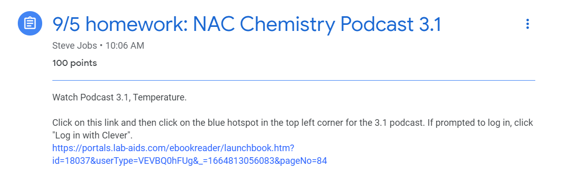 HW assignment posted in GC. Text reads "9/5 homework: NAC Chemistry Podcast 3.1. Watch Podcast 3.1, Temperature.   Click on this link and then click on the blue hotspot in the top left corner for the 3.1 podcast. If prompted to log in, click "Log in with Clever". https://portals.lab-aids.com/ebookreader/launchbook.htm?id=18037&userType=VEVBQ0hFUg&_=1664813056083&pageNo=84"