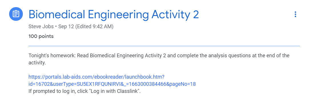 HW assignment posted in GC: Teacher copied link to Biomedical Engineering Activity 2. Text reads: "Tonight's homework: Read Biomedical Engineering Activity 2 and complete the analysis questions at the end of the activity.   https://portals.lab-aids.com/ebookreader/launchbook.htm?id=16702&userType=SU5EX1RFQUNIRVI&_=1663000384466&pageNo=18 If prompted to log in, click "Log in with Classlink".